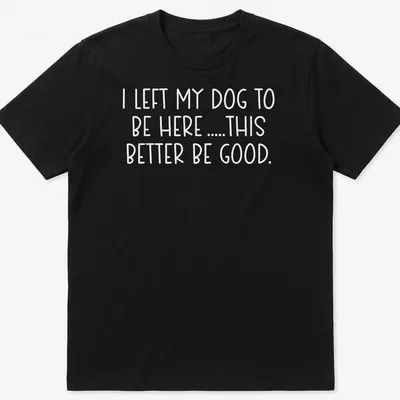 Bold text shirt for dog lovers saying I LEFT MY DOG TO BE HERE .... THIS BETTER BE GOOD.